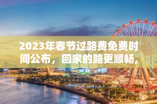 2023年春节过路费免费时间公布，回家的路更顺畅,春节过路费免费时间公布2023