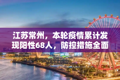 江苏常州，本轮疫情累计发现阳性68人，防控措施全面升级,江苏常州本轮累计发现阳性68人