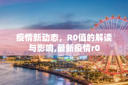 疫情新动态，R0值的解读与影响,最新疫情r0