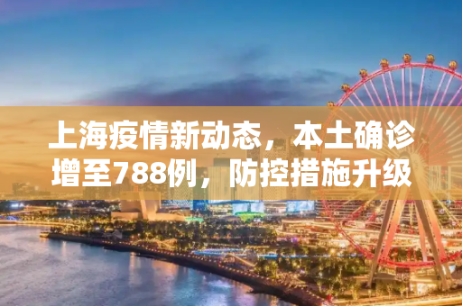 上海疫情新动态，本土确诊增至788例，防控措施升级,上海增本土确诊788例
