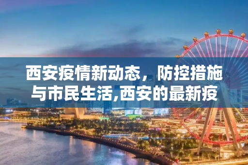 西安疫情新动态，防控措施与市民生活,西安的最新疫情情况
