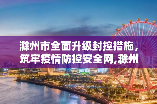 滁州市全面升级封控措施，筑牢疫情防控安全网,滁州全面升级封控措施