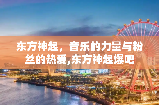东方神起，音乐的力量与粉丝的热爱,东方神起爆吧