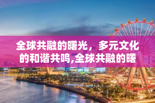 全球共融的曙光，多元文化的和谐共鸣,全球共融的曙光