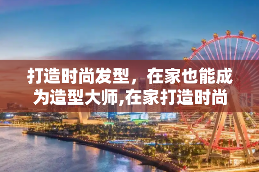 打造时尚发型，在家也能成为造型大师,在家打造时尚发型