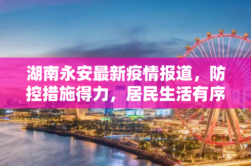湖南永安最新疫情报道，防控措施得力，居民生活有序,湖南永安最新疫情报道消息