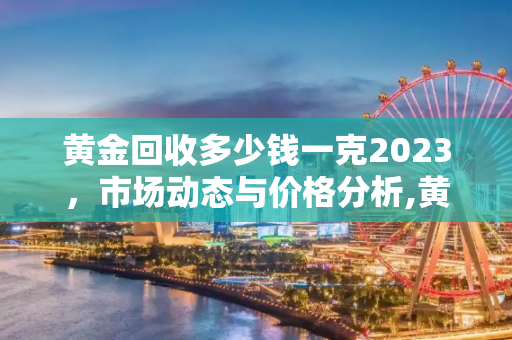 黄金回收多少钱一克2023，市场动态与价格分析,黄金回收多少钱一克2023