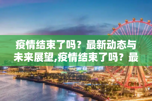 疫情结束了吗？最新动态与未来展望,疫情结束了吗？最新消息揭晓