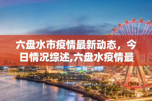 六盘水市疫情最新动态，今日情况综述,六盘水疫情最新消息今天