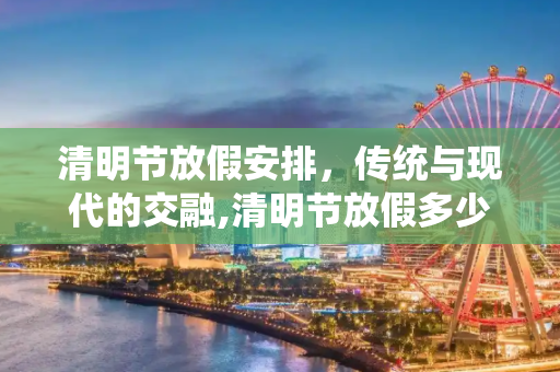 清明节放假安排，传统与现代的交融,清明节放假多少天?