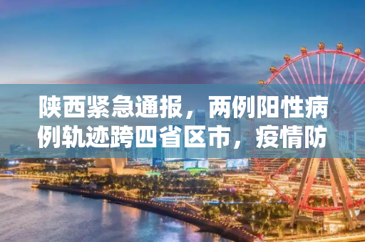 陕西紧急通报，两例阳性病例轨迹跨四省区市，疫情防控形势严峻,陕西发现两例阳性轨迹涉及4省区市