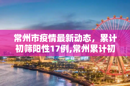 常州市疫情最新动态，累计初筛阳性17例,常州累计初筛阳性17例