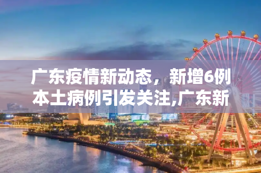 广东疫情新动态，新增6例本土病例引发关注,广东新增6例本土