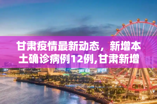 甘肃疫情最新动态，新增本土确诊病例12例,甘肃新增本土确诊病例12例