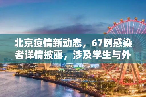 北京疫情新动态，67例感染者详情披露，涉及学生与外卖员,北京67例感染者详情:含学生外卖员