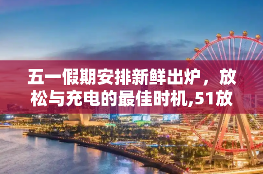 五一假期安排新鲜出炉，放松与充电的最佳时机,51放假安排出炉