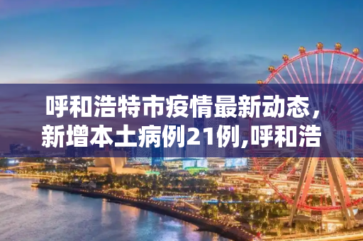 呼和浩特市疫情最新动态，新增本土病例21例,呼和浩特市新增本土21例