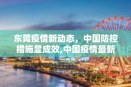 东莞疫情新动态，中国防控措施显成效,中国疫情最新消息东莞