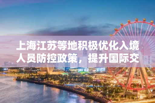 上海江苏等地积极优化入境人员防控政策，提升国际交流效率,上海江苏等地优化入境人员防控政策