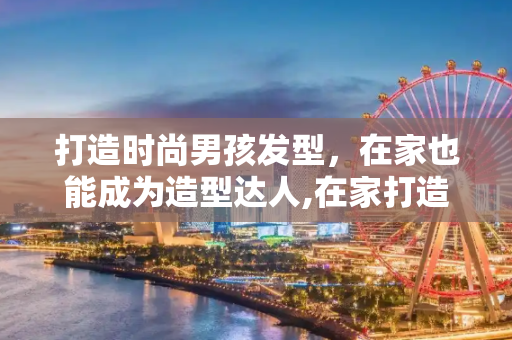 打造时尚男孩发型，在家也能成为造型达人,在家打造时尚男孩发型