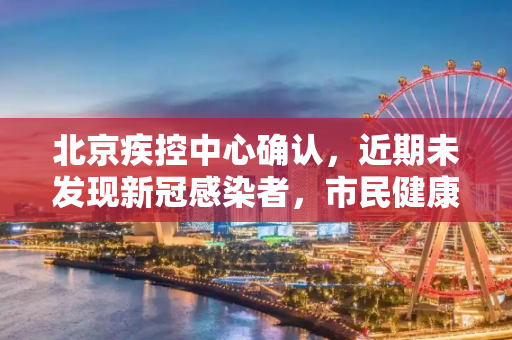 北京疾控中心确认，近期未发现新冠感染者，市民健康安全得到保障,北京疾控确认近来未发现感染者