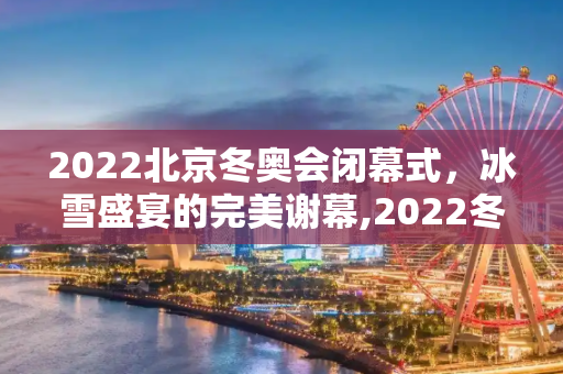 2022北京冬奥会闭幕式，冰雪盛宴的完美谢幕,2022冬奥会闭幕式时间