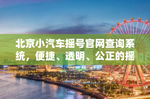 北京小汽车摇号官网查询系统，便捷、透明、公正的摇号体验,北京小汽车摇号官网查询系统