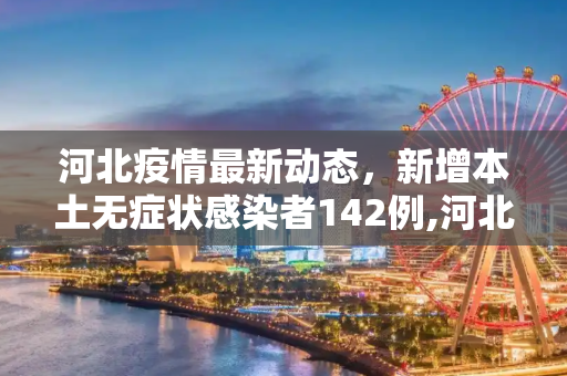 河北疫情最新动态，新增本土无症状感染者142例,河北新增本土无症状142例