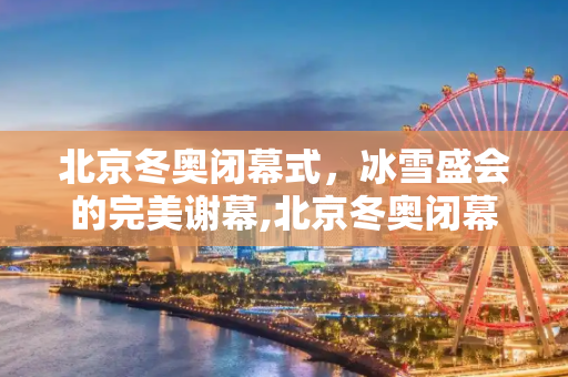 北京冬奥闭幕式，冰雪盛会的完美谢幕,北京冬奥闭幕式的简单介绍