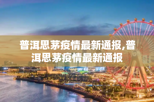 普洱思茅疫情最新通报,普洱思茅疫情最新通报
