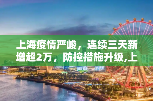 上海疫情严峻，连续三天新增超2万，防控措施升级,上海连续三天新增超2万
