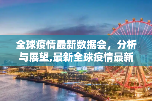 全球疫情最新数据会，分析与展望,最新全球疫情最新数据会