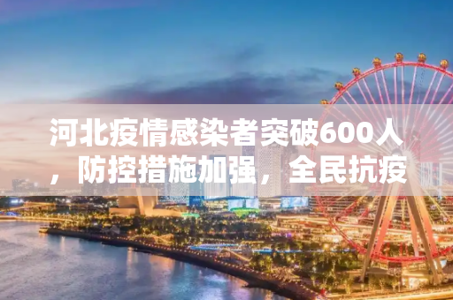 河北疫情感染者突破600人，防控措施加强，全民抗疫进行时,河北疫情感染者突破600人