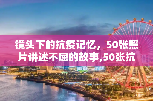 镜头下的抗疫记忆，50张照片讲述不屈的故事,50张抗疫照片