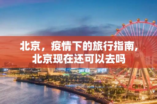 北京，疫情下的旅行指南,北京现在还可以去吗