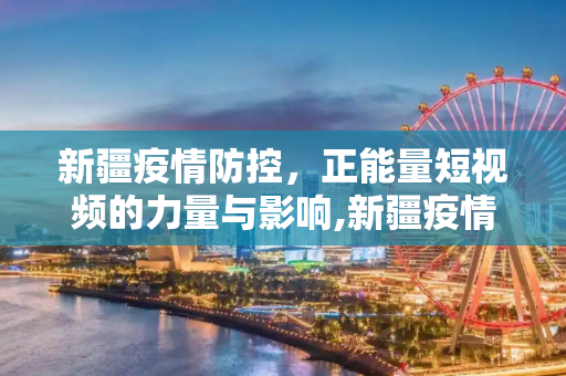 新疆疫情防控，正能量短视频的力量与影响,新疆疫情防控正能量短视频