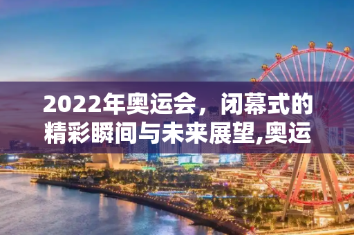 2022年奥运会，闭幕式的精彩瞬间与未来展望,奥运会结束时间2022