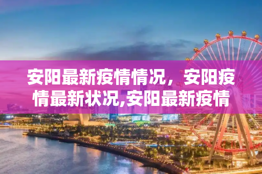 安阳最新疫情情况，安阳疫情最新状况,安阳最新疫情情况怎样了:安阳疫情最新状况