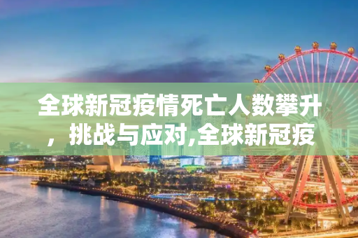 全球新冠疫情死亡人数攀升，挑战与应对,全球新冠疫情死亡人数攀升