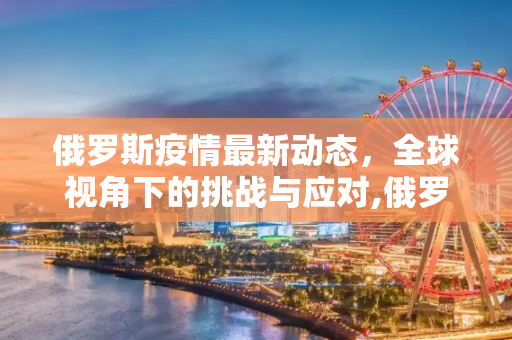 俄罗斯疫情最新动态，全球视角下的挑战与应对,俄罗斯疫情最新消息世界