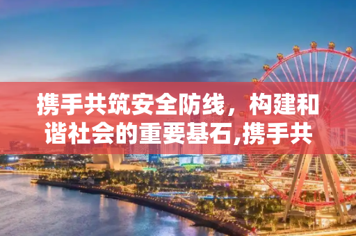 携手共筑安全防线，构建和谐社会的重要基石,携手共筑安全防线