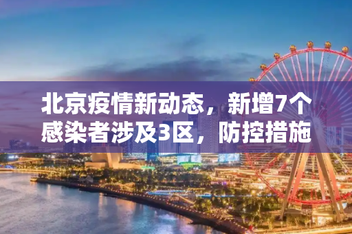 北京疫情新动态，新增7个感染者涉及3区，防控措施再升级,北京新增7个感染者涉及3区