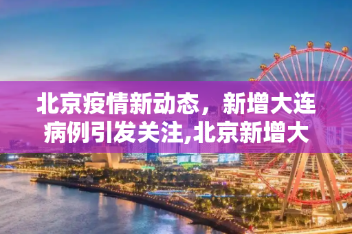 北京疫情新动态，新增大连病例引发关注,北京新增大连病例