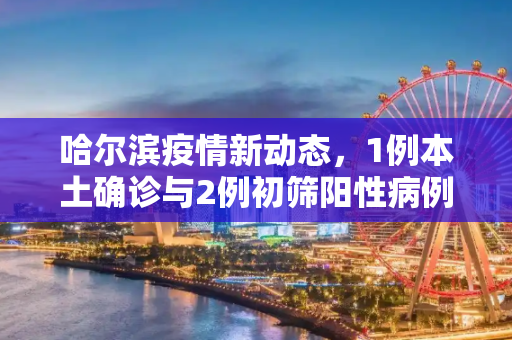 哈尔滨疫情新动态，1例本土确诊与2例初筛阳性病例,哈尔滨发现1例本土确诊2例初筛阳性