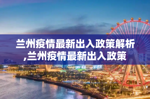 兰州疫情最新出入政策解析,兰州疫情最新出入政策
