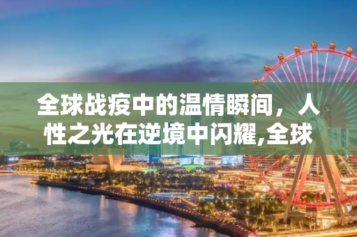 全球战疫中的温情瞬间，人性之光在逆境中闪耀,全球战疫中的温情瞬间