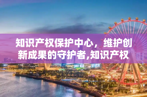 知识产权保护中心，维护创新成果的守护者,知识产权保护中心是干什么的