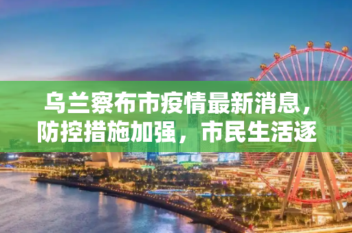 乌兰察布市疫情最新消息，防控措施加强，市民生活逐步恢复,乌兰察布市疫情最新消息