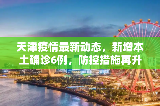 天津疫情最新动态，新增本土确诊6例，防控措施再升级,天津新增本土确诊6例