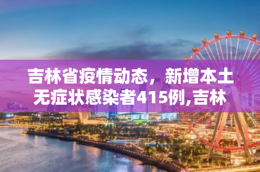 吉林省疫情动态，新增本土无症状感染者415例,吉林新增本土无症状415例